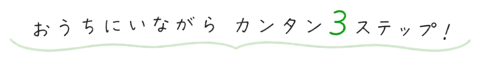 おうちにいながら カンタン3ステップ!